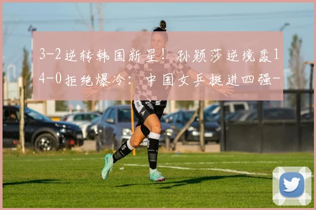 3-2逆转韩国新星！孙颖莎逆境轰14-0拒绝爆冷：中国女乒挺进四强