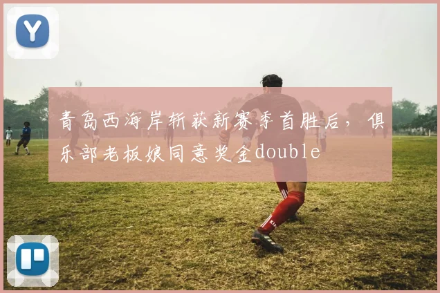 青岛西海岸斩获新赛季首胜后，俱乐部老板娘同意奖金double