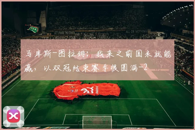 马库斯-图拉姆：我来之前国米就能赢，以双冠结束赛季很圆满