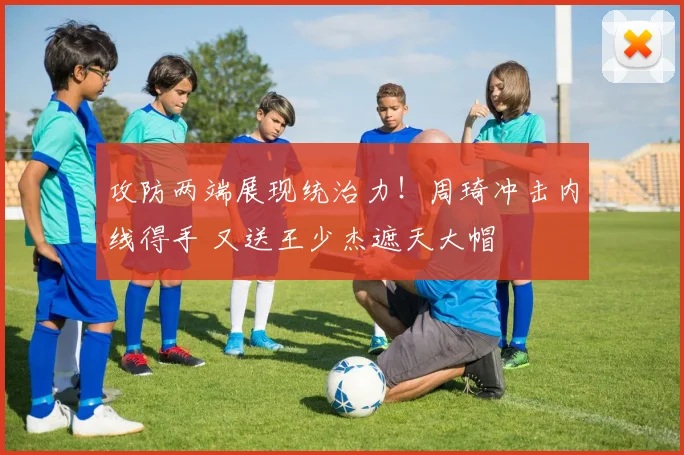攻防两端展现统治力！周琦冲击内线得手 又送王少杰遮天大帽