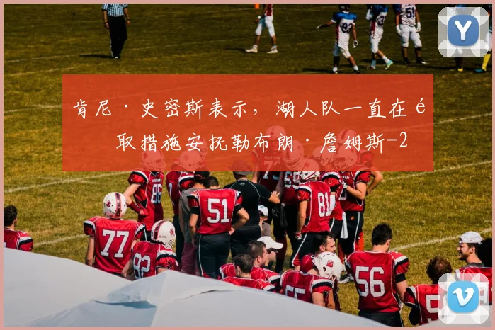 肯尼·史密斯表示,湖人队一直在采取措施安抚勒布朗·詹姆斯