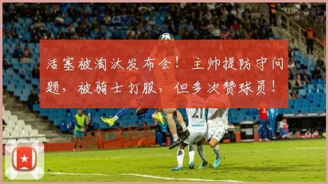活塞被淘汰发布会！主帅提防守问题，被骑士打服，但多次赞球员！