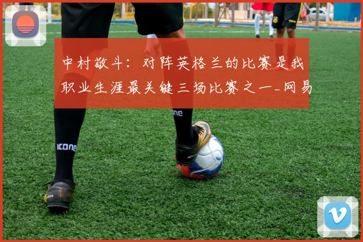 中村敬斗：对阵英格兰的比赛是我职业生涯最关键三场比赛之一_网易订阅