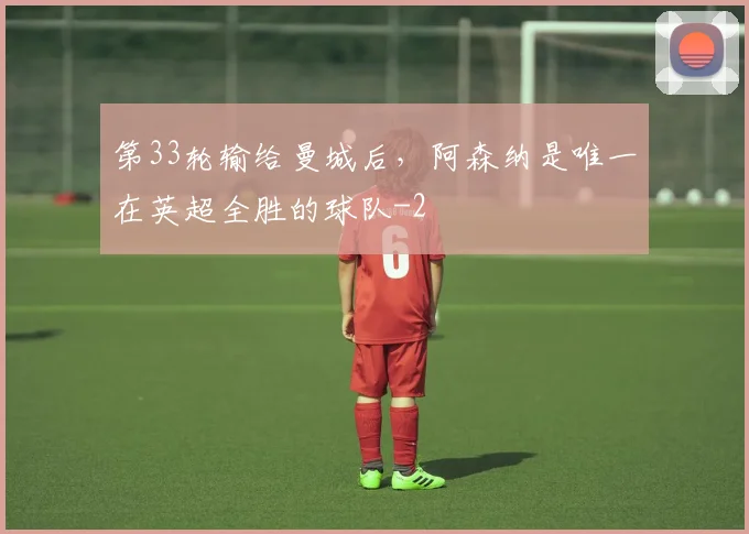第33轮输给曼城后，阿森纳是唯一在英超全胜的球队