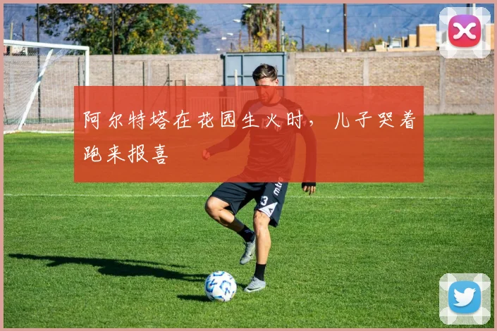 阿尔特塔在花园生火时，儿子哭着跑来报喜