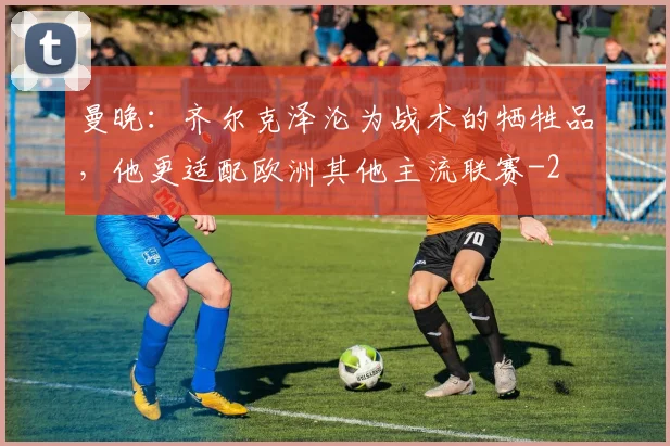 曼晚：齐尔克泽沦为战术的牺牲品，他更适配欧洲其他主流联赛