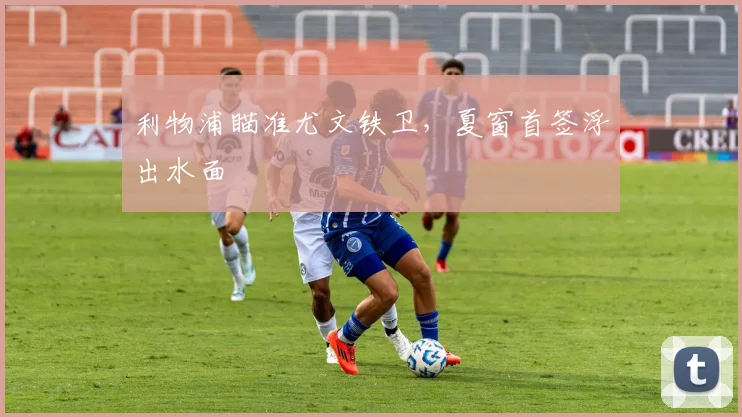利物浦瞄准尤文铁卫，夏窗首签浮出水面